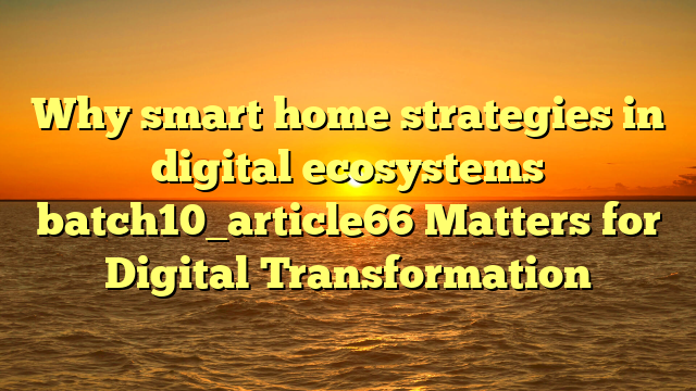 Why smart home strategies in digital ecosystems batch10_article66 Matters for Digital Transformation
