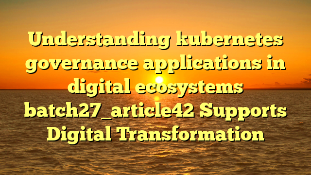 Understanding kubernetes governance applications in digital ecosystems batch27_article42 Supports Digital Transformation